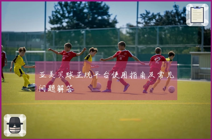 亚美买球正规平台使用指南及常见问题解答