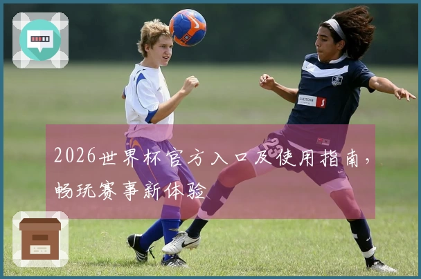 2026世界杯官方入口及使用指南，畅玩赛事新体验